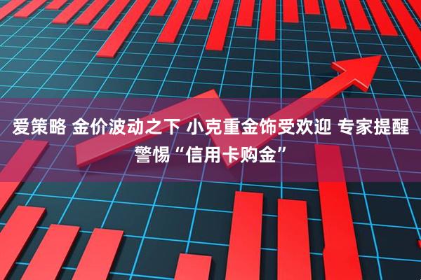 爱策略 金价波动之下 小克重金饰受欢迎 专家提醒警惕“信用卡购金”