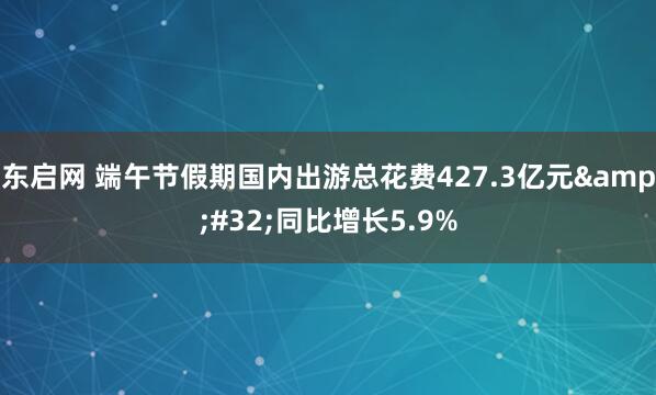 东启网 端午节假期国内出游总花费427.3亿元 同比增长5.9%