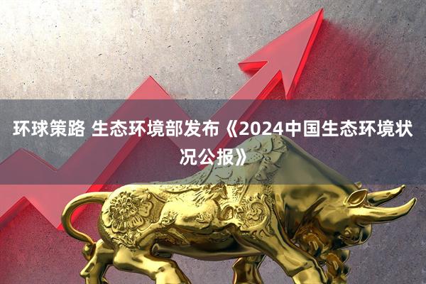 环球策路 生态环境部发布《2024中国生态环境状况公报》