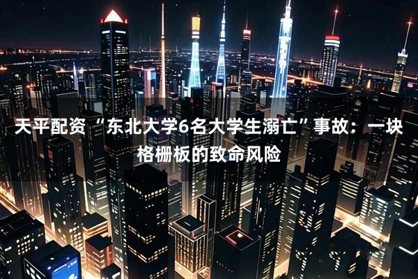 天平配资 “东北大学6名大学生溺亡”事故：一块格栅板的致命风险