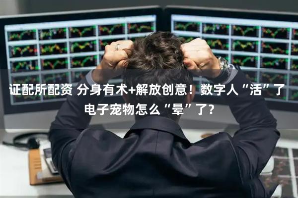 证配所配资 分身有术+解放创意！数字人“活”了 电子宠物怎么“晕”了？