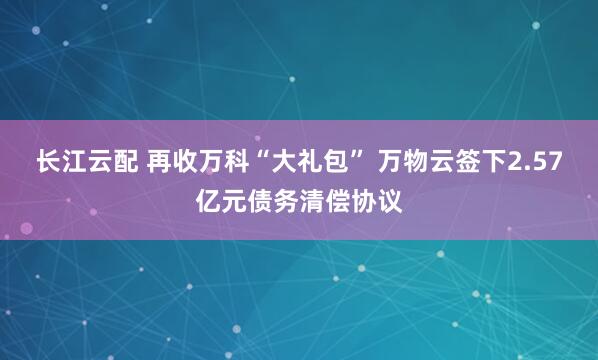长江云配 再收万科“大礼包” 万物云签下2.57亿元债务清偿协议