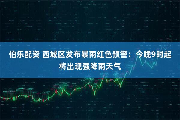 伯乐配资 西城区发布暴雨红色预警：今晚9时起将出现强降雨天气