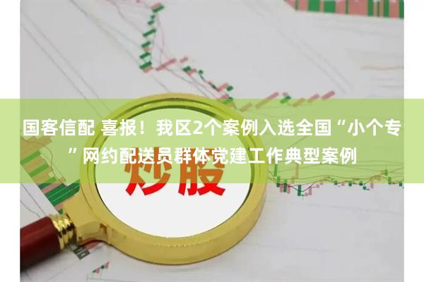 国客信配 喜报！我区2个案例入选全国“小个专”网约配送员群体党建工作典型案例