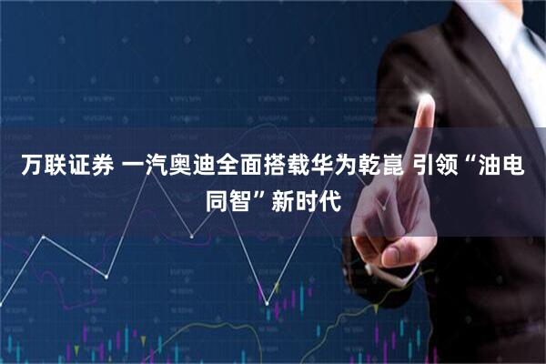 万联证券 一汽奥迪全面搭载华为乾崑 引领“油电同智”新时代