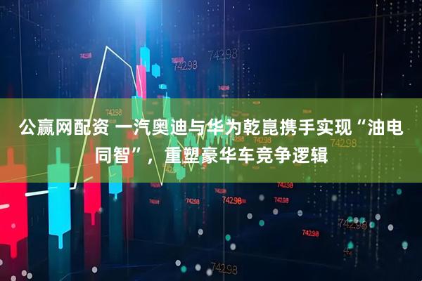 公赢网配资 一汽奥迪与华为乾崑携手实现“油电同智”，重塑豪华车竞争逻辑