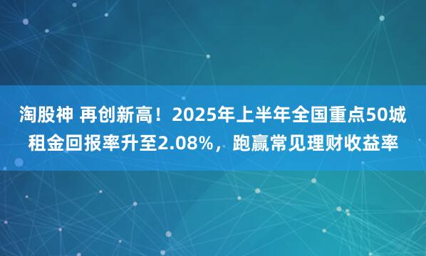 淘股神 再创新高！2025年上半年全国重点50城租金回报率升至2.08%，跑赢常见理财收益率