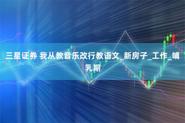 三星证券 我从教音乐改行教语文_新房子_工作_哺乳期