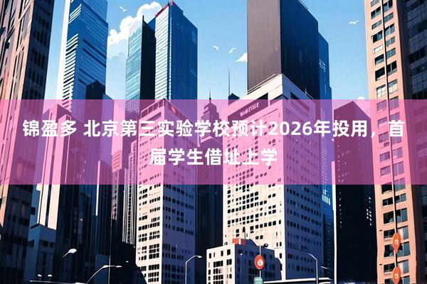 锦盈多 北京第三实验学校预计2026年投用，首届学生借址上学