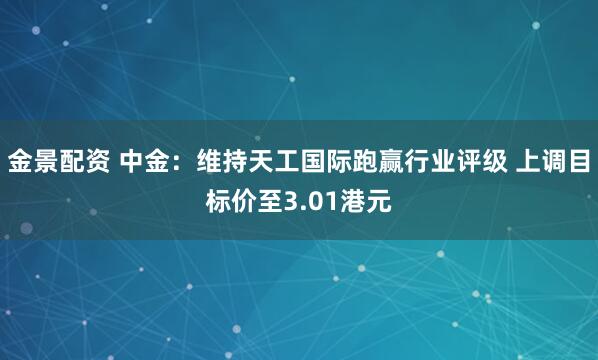 金景配资 中金：维持天工国际跑赢行业评级 上调目标价至3.01港元