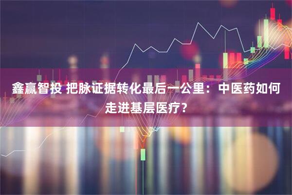 鑫赢智投 把脉证据转化最后一公里：中医药如何走进基层医疗？