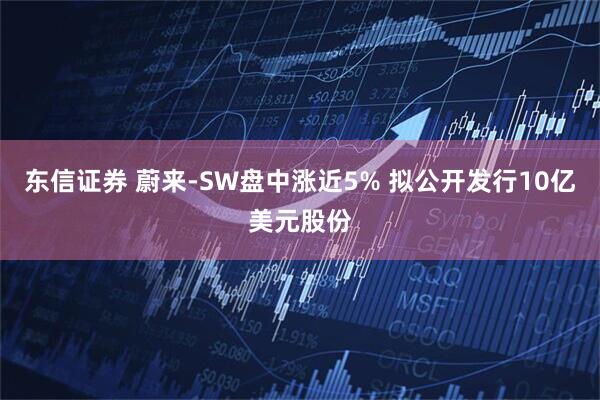 东信证券 蔚来-SW盘中涨近5% 拟公开发行10亿美元股份