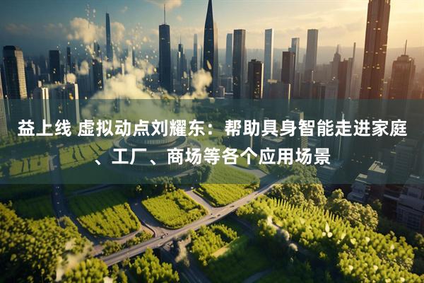 益上线 虚拟动点刘耀东：帮助具身智能走进家庭、工厂、商场等各个应用场景