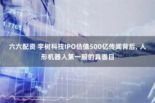 六六配资 宇树科技IPO估值500亿传闻背后, 人形机器人第一股的真面目