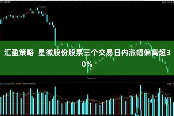 汇盈策略  星徽股份股票三个交易日内涨幅偏离超30%