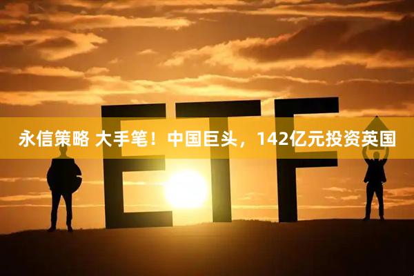 永信策略 大手笔！中国巨头，142亿元投资英国