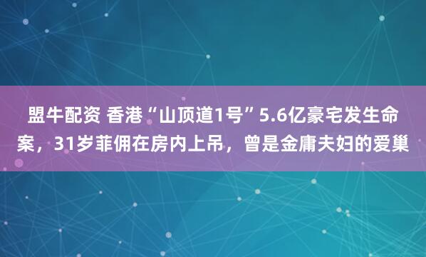 盟牛配资 香港“山顶道1号”5.6亿豪宅发生命案,31岁菲佣在房内上吊,曾是金庸夫妇的爱巢
