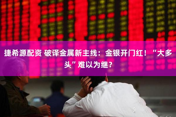捷希源配资 破译金属新主线：金银开门红！“大多头”难以为继？