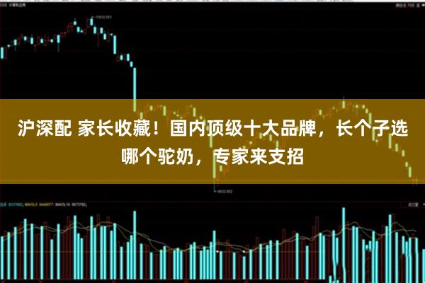 沪深配 家长收藏！国内顶级十大品牌，长个子选哪个驼奶，专家来支招