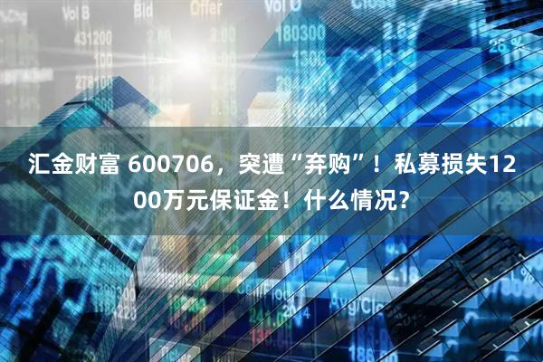 汇金财富 600706，突遭“弃购”！私募损失1200万元保证金！什么情况？
