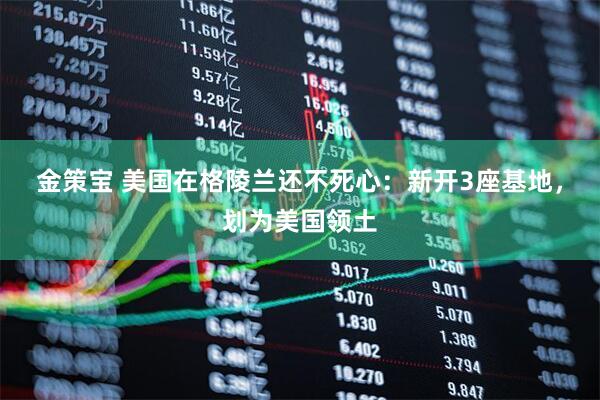 金策宝 美国在格陵兰还不死心：新开3座基地，划为美国领土