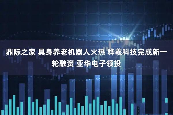鼎际之家 具身养老机器人火热 骅羲科技完成新一轮融资 亚华电子领投