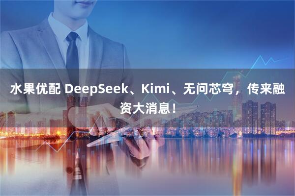 水果优配 DeepSeek、Kimi、无问芯穹，传来融资大消息！