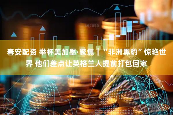 春安配资 举杯美加墨·聚焦｜“非洲黑豹”惊艳世界 他们差点让英格兰人提前打包回家